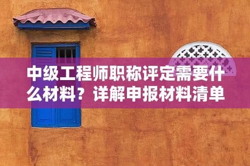 中级工程师职称评定需要什么材料？详解申报材料清单及注意事项