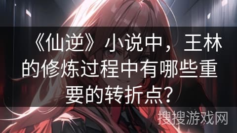 《仙逆》小说中，王林的修炼过程中有哪些重要的转折点？