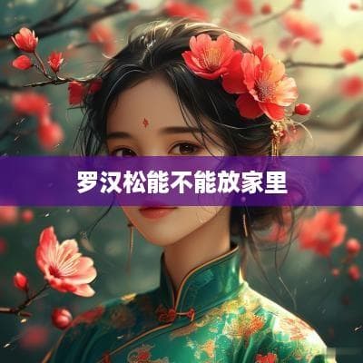 罗汉松能不能放家里？一文详解罗汉松的养护与摆放指南