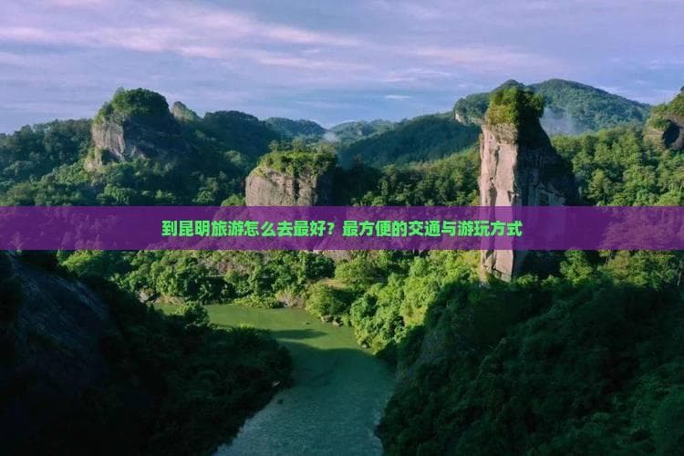 到昆明旅游怎么去更好？最方便的交通与游玩方式