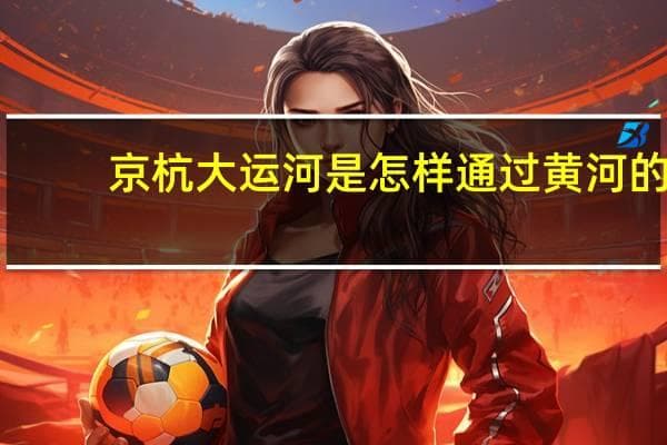 京杭大运河是怎样通过黄河的