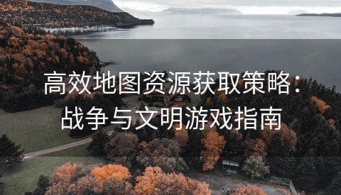 《战争与文明》地图资源获取攻略：从新手到高手的进阶指南