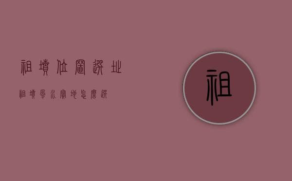 祖坟位置选址：传统风水智慧与现代墓地选择指南