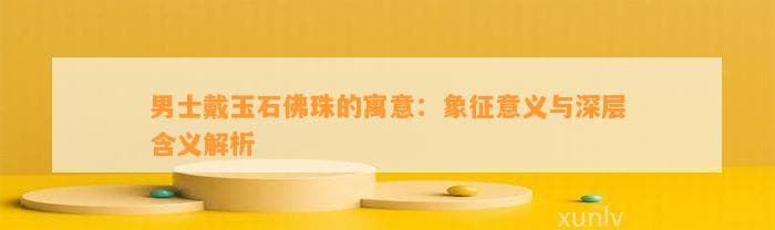 男士戴玉石佛珠的寓意：象征意义与深层含义解析