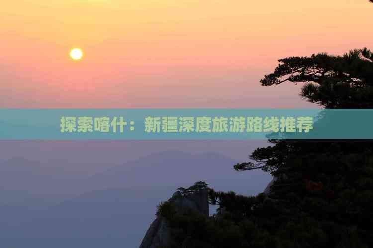 新疆喀什深度旅游攻略：古城、沙漠与高原的完美邂逅