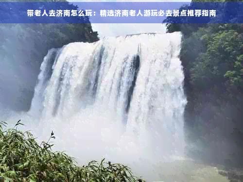 带老人去济南怎么玩：精选济南老人游玩必去景点推荐指南