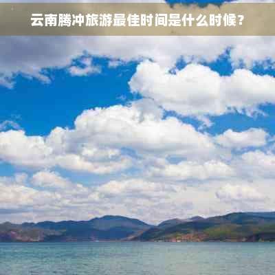 云南腾冲旅游最佳时间是什么时候？