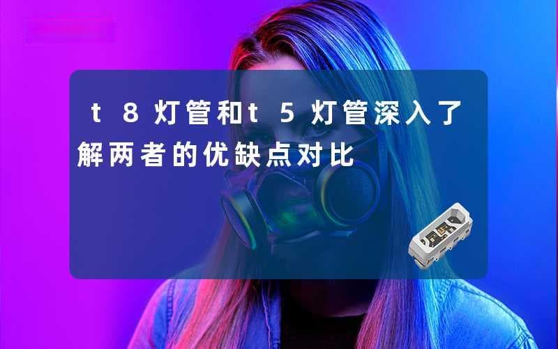 T8灯管和T5灯管(深入了解两者的优缺点对比)