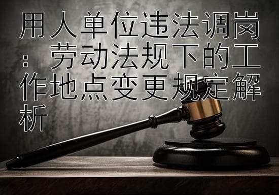 用人单位违法调岗：劳动法规下的工作地点变更规定解析