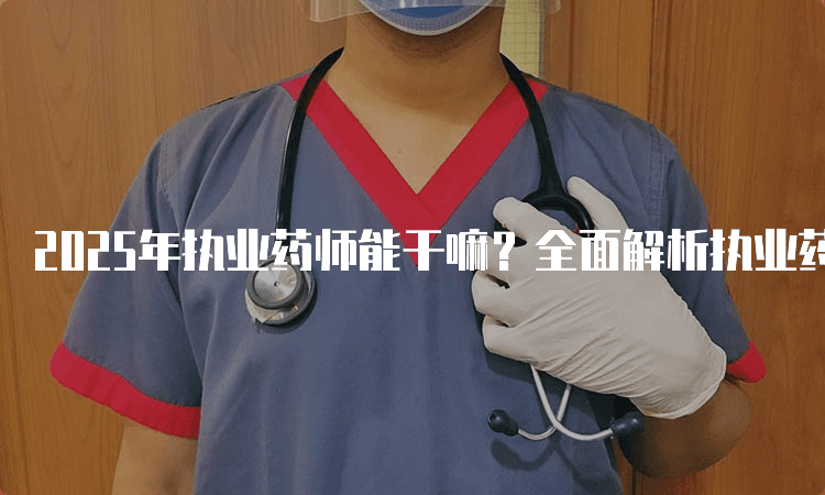 2025年执业药师能干嘛？全面解析执业药师的职业角色与职责