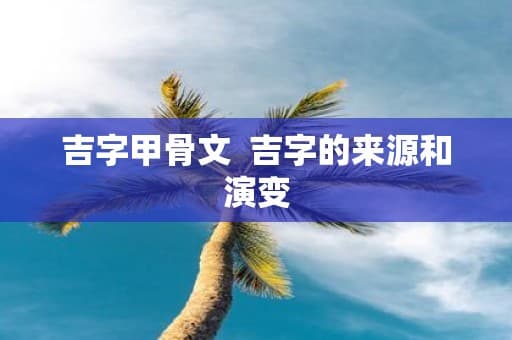 吉字甲骨文：吉字的来源、演变及其文化内涵