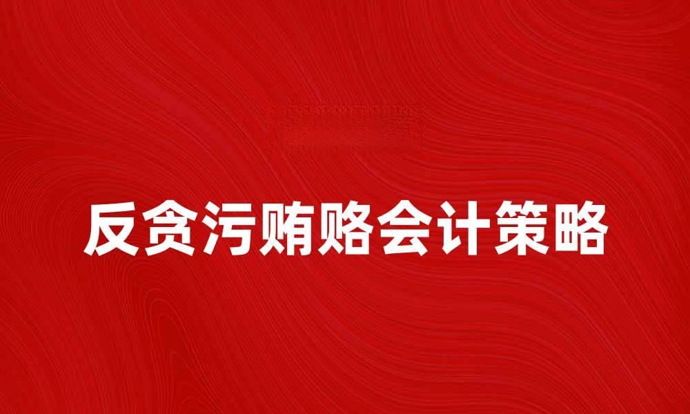 反贪污贿赂会计：提升企业财务透明度的有效策略