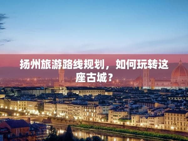 扬州旅游路线规划，如何玩转这座古城？