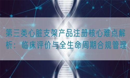 第三类心脏支架产品注册核心难点解析：临床评价与全生命周期管理