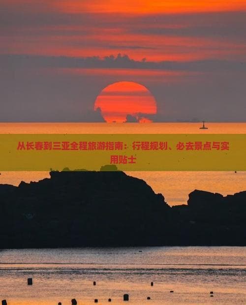 从长春到三亚全程旅游指南：行程规划、必去景点与实用贴士