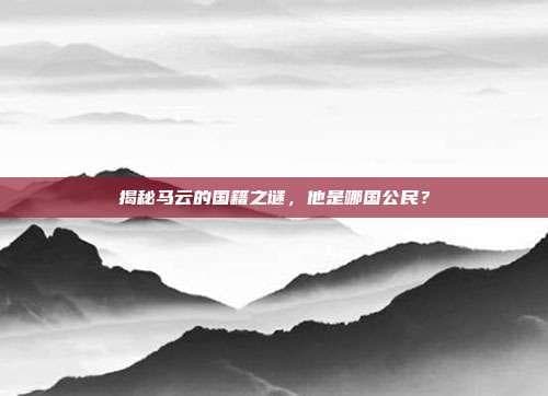 揭秘马云的国籍之谜，他是哪国公民？