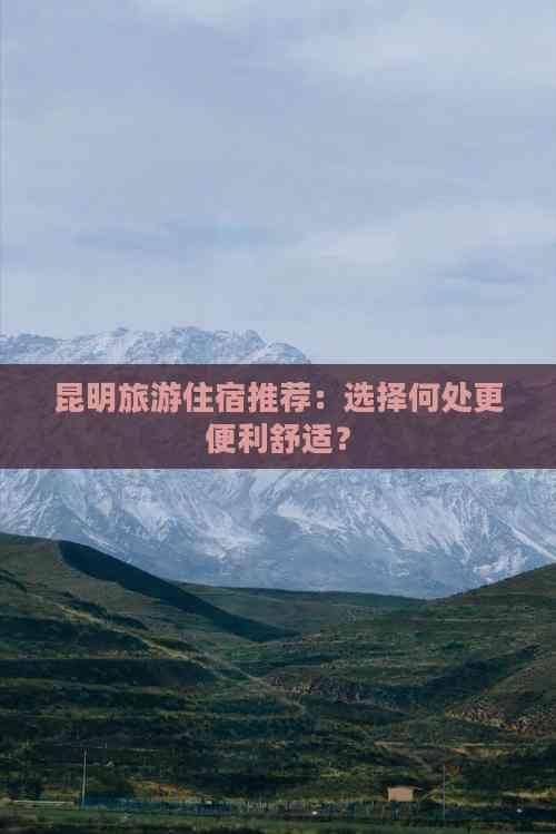 昆明旅游住宿推荐：选择何处更便利舒适？