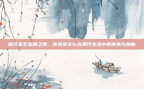 探寻茶艺高雅之美，传统茶文化在现代生活中的传承与创新