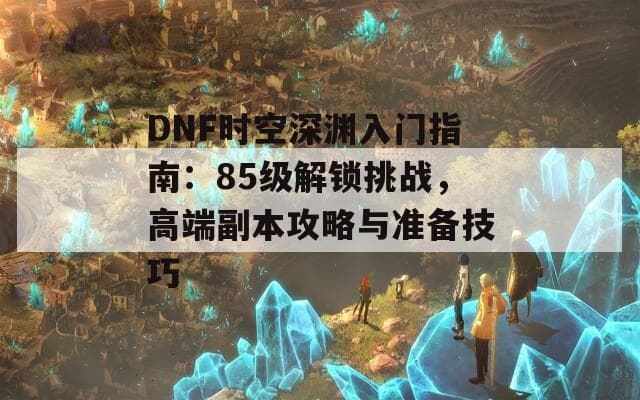 DNF时空深渊入门指南：85级解锁挑战，高端副本攻略与准备技巧
