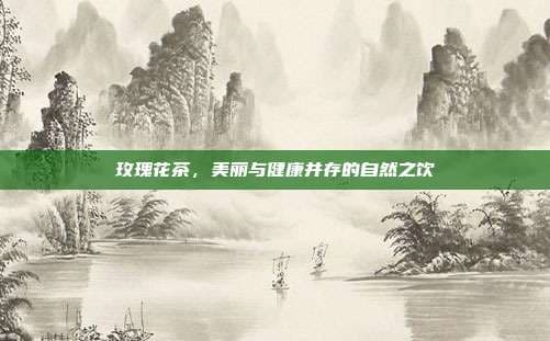玫瑰花茶，美丽与健康并存的自然之饮