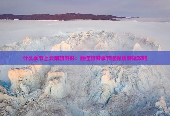什么季节上云南旅游好：更佳旅游季节选择及游玩攻略