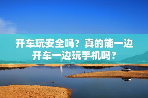 开车玩安全吗？真的能一边开车一边玩手机吗？