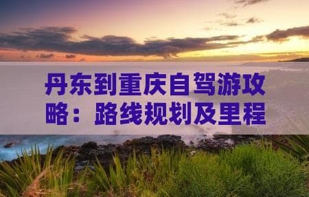 丹东到重庆自驾游攻略：路线规划及里程指南