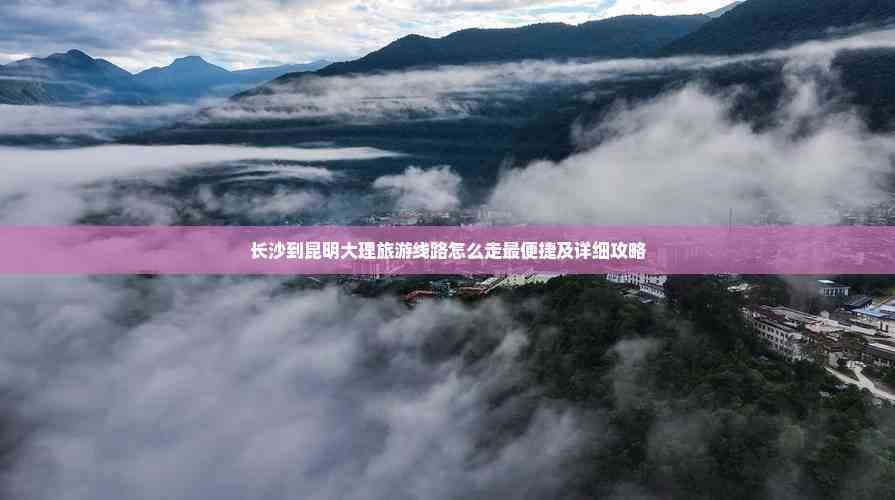 长沙到昆明大理旅游线路怎么走最便捷及详细攻略