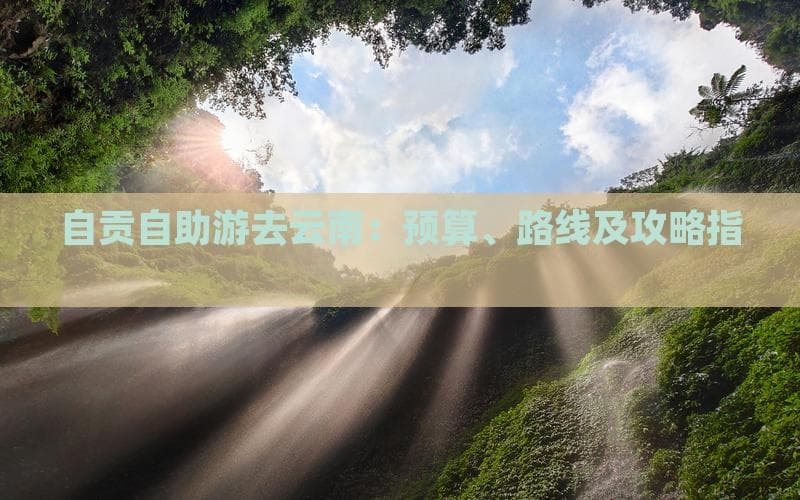 自贡自助游去云南：预算、路线及攻略指南