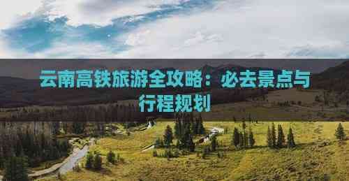 云南高铁旅游全攻略：必去景点与行程规划
