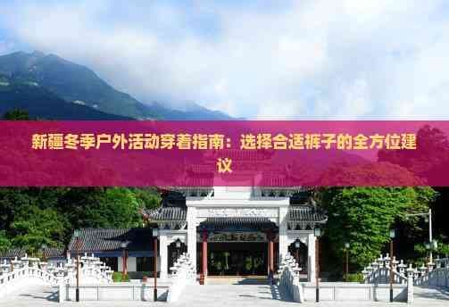 新疆冬季户外活动穿着指南：选择合适裤子的全方位建议