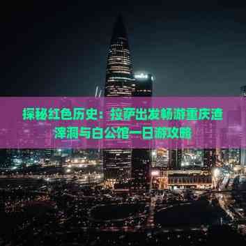 探秘红色历史：拉萨出发畅游重庆渣滓洞与白公馆一日游攻略