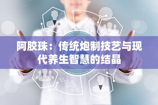 阿胶珠：传统炮制技艺与现代养生智慧的结晶