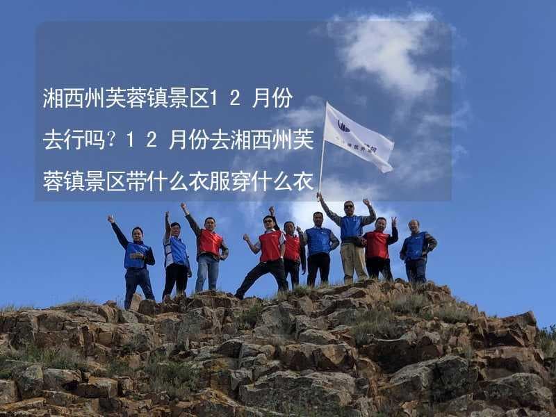 湘西州芙蓉镇景区12月份去行吗？12月份去湘西州芙蓉镇景区带什么衣服穿什么衣服？