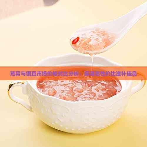 燕窝与银耳市场价格对比分析：探寻高性价比滋补佳品