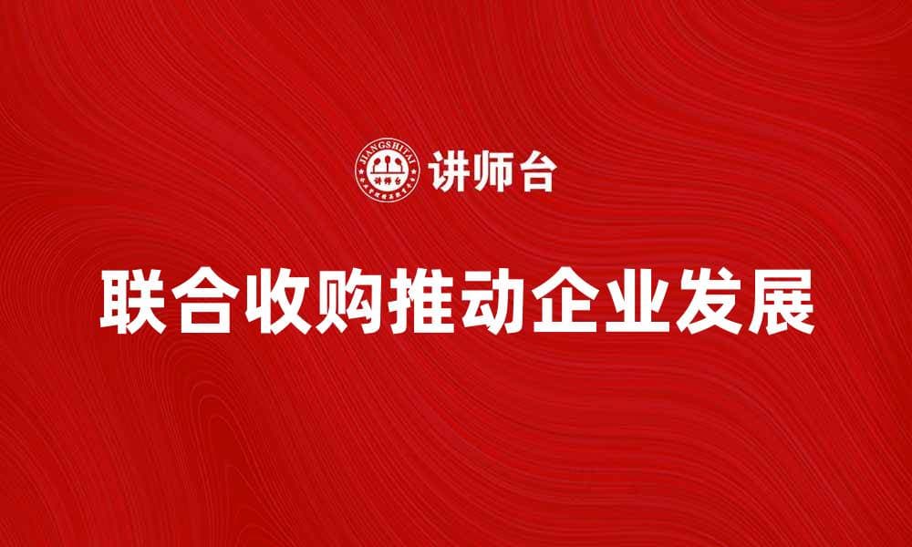 联合收购如何推动企业发展与市场竞争力提升