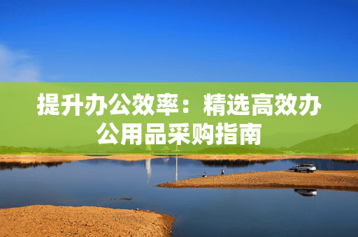 提升办公效率：精选高效办公用品采购指南