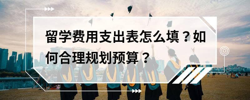 留学费用支出表怎么填？如何合理规划预算？