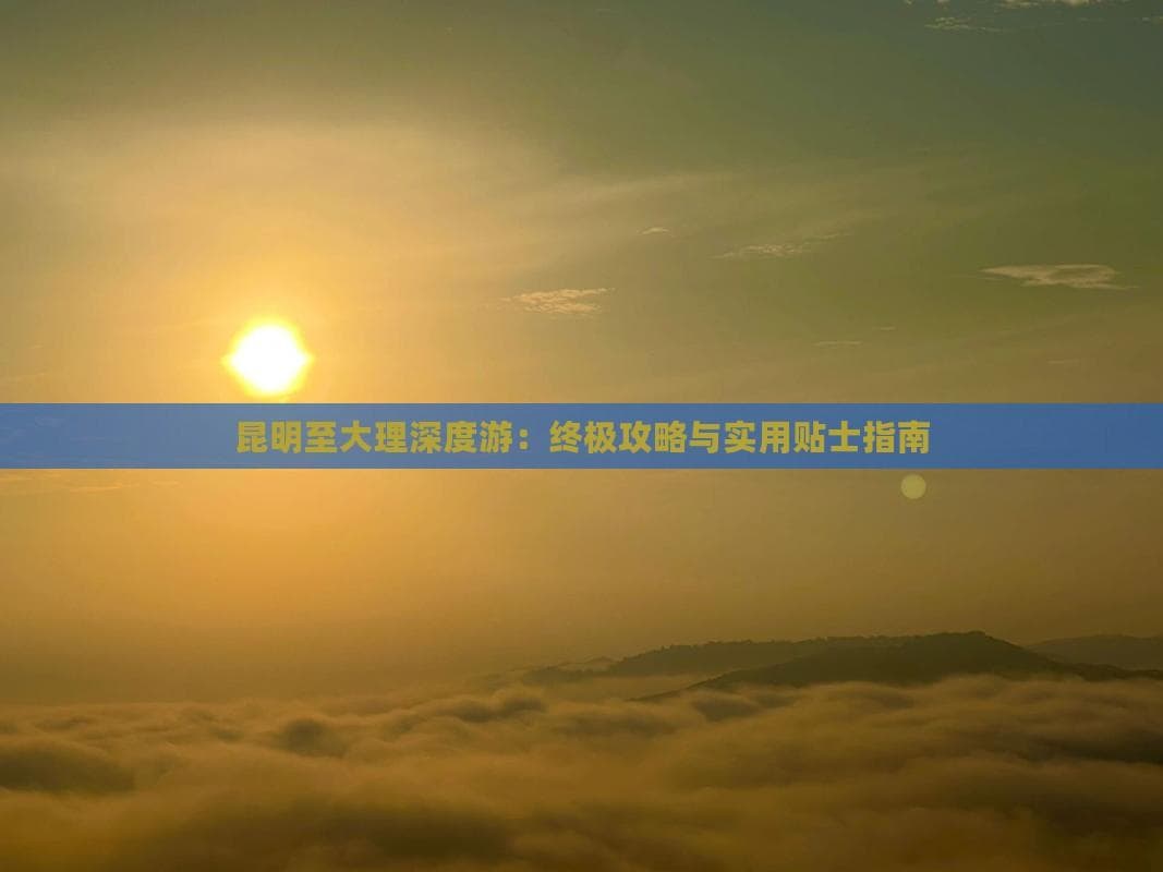 昆明至大理深度游：终极攻略与实用贴士指南