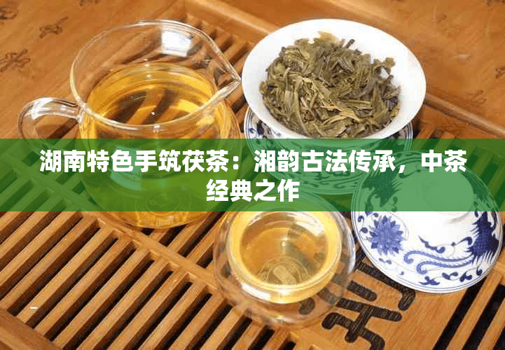 湖南特色手筑茯茶：湘韵古法传承，中茶经典之作