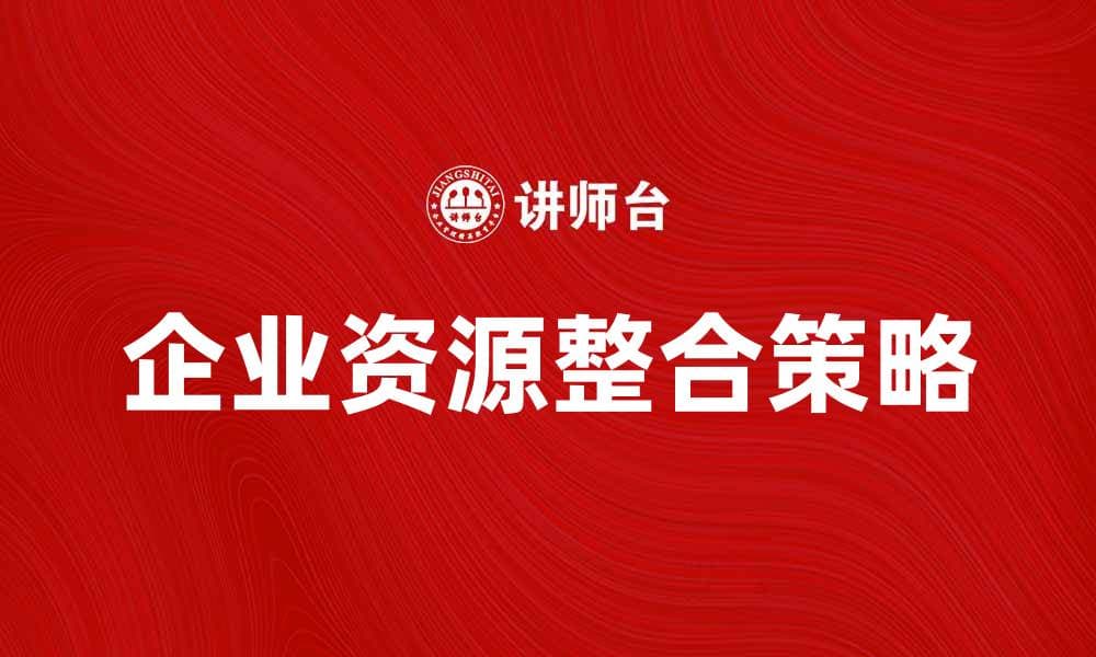 企业资源整合：提升效率与竞争力的关键策略