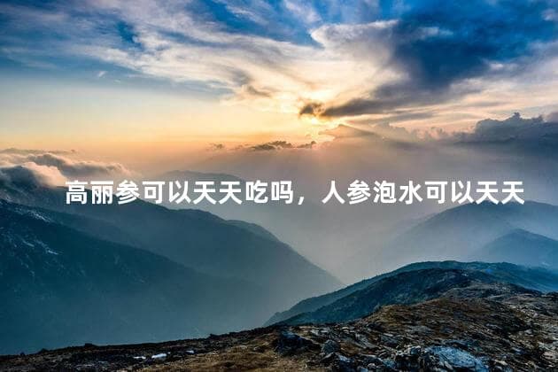 高丽参可以天天吃吗，人参泡水可以天天喝吗