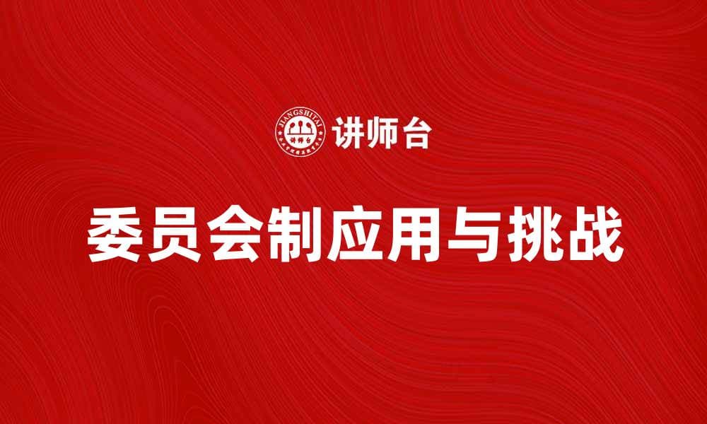 深入探讨委员会制在现代组织管理中的应用与挑战