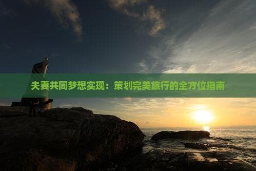 夫妻共同梦想实现：策划完美旅行的全方位指南