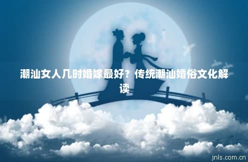 潮汕女人几时婚嫁最好？传统潮汕婚俗文化解读