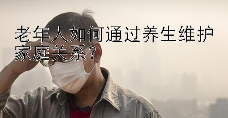 老年人养生指南：8个建议助力家庭和谐