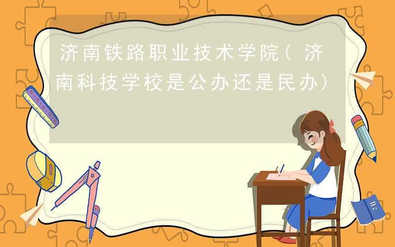 济南铁路职业技术学院(济南科技学校是公办还是民办)
