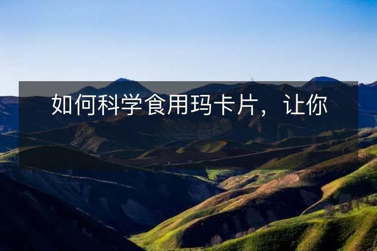 如何科学食用玛卡片，让你更健康？