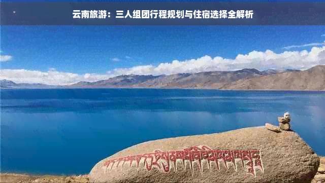 云南旅游：三人组团行程规划与住宿选择全解析