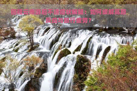 回程云南游后不适症状解疑：如何缓解高原反应与旅行疲劳？